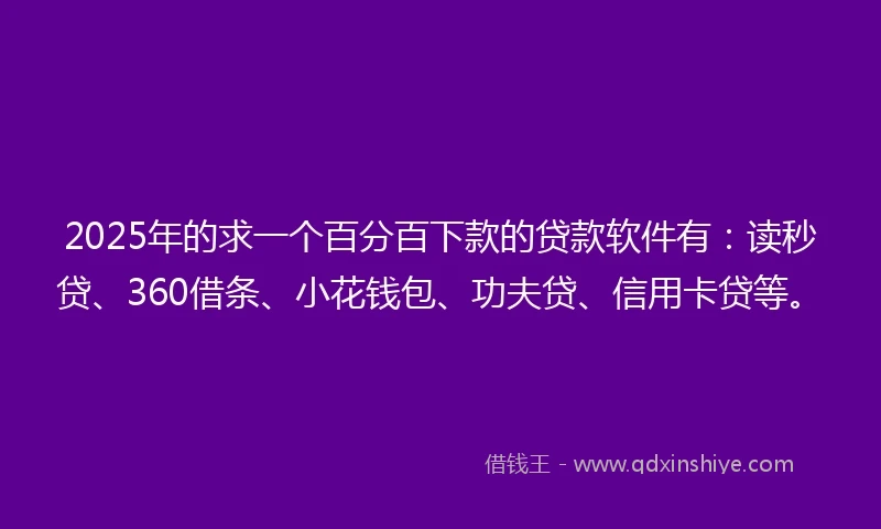 2025年的求一个百分百下款的贷款软件有：读秒贷、360借条、小花钱包、功夫贷、信用卡贷等。