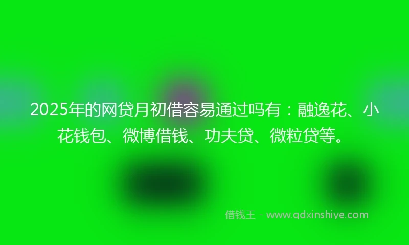 2025年的网贷月初借容易通过吗有：融逸花、小花钱包、微博借钱、功夫贷、微粒贷等。
