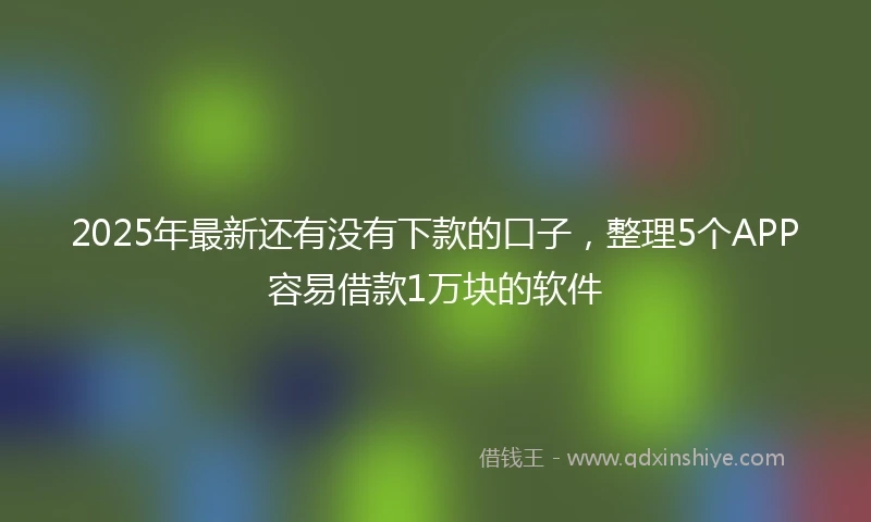 2025年最新还有没有下款的口子，整理5个APP容易借款1万块的软件