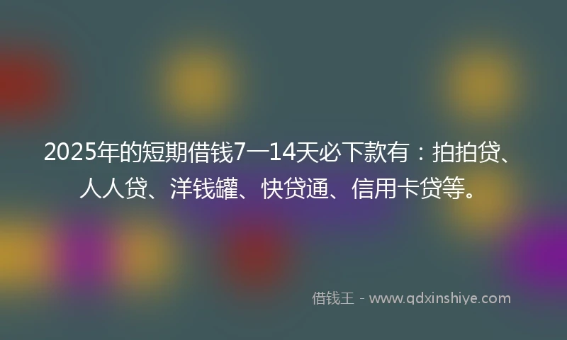 2025年的短期借钱7一14天必下款有：拍拍贷、人人贷、洋钱罐、快贷通、信用卡贷等。