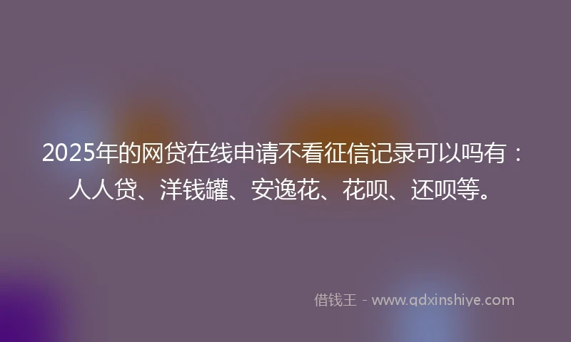 2025年的网贷在线申请不看征信记录可以吗有：人人贷、洋钱罐、安逸花、花呗、还呗等。