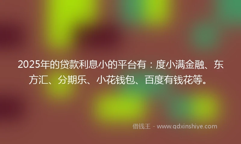 2025年的贷款利息小的平台有：度小满金融、东方汇、分期乐、小花钱包、百度有钱花等。