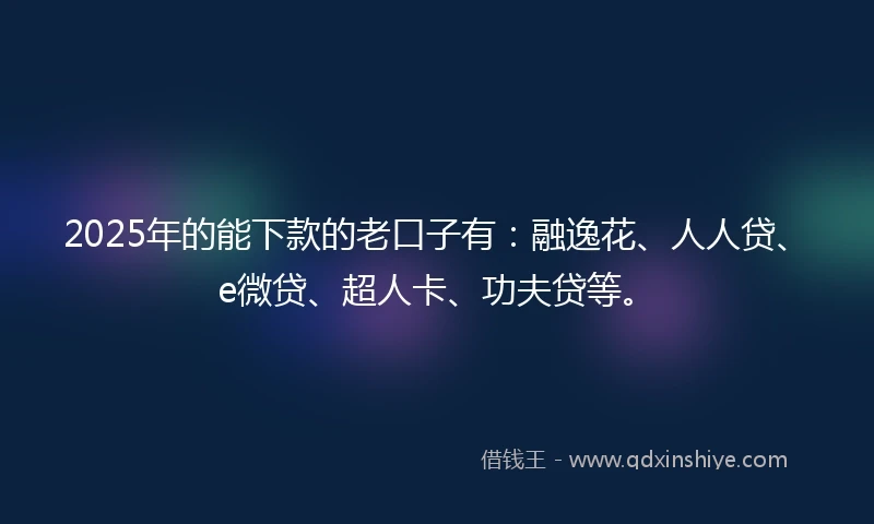 2025年的能下款的老口子有：融逸花、人人贷、e微贷、超人卡、功夫贷等。