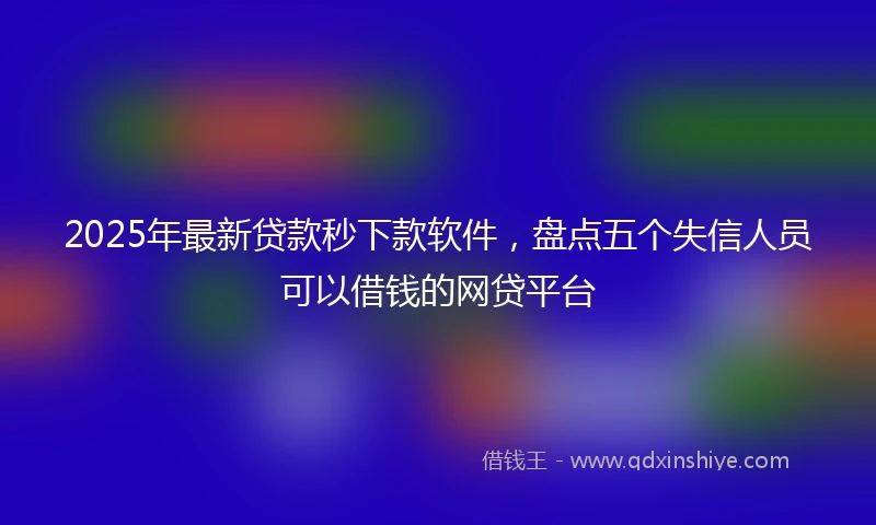 2025年最新贷款秒下款软件，盘点五个失信人员可以借钱的网贷平台