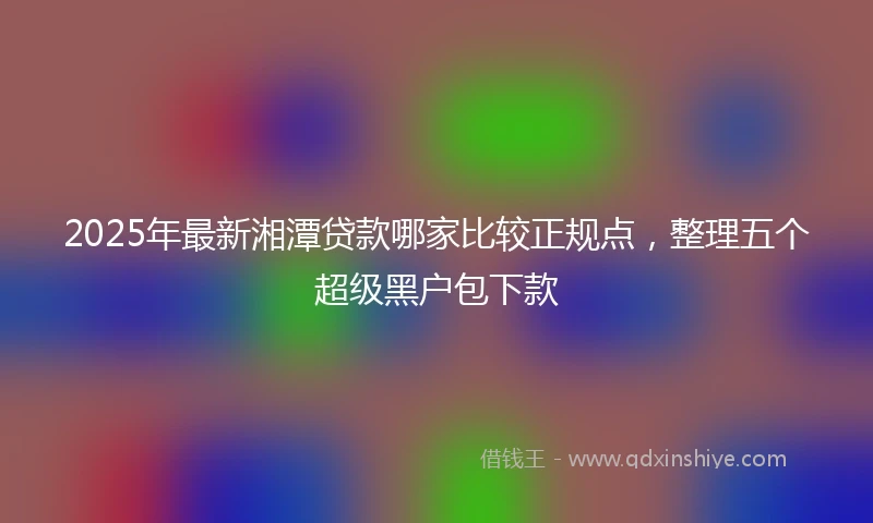 2025年最新湘潭贷款哪家比较正规点，整理五个超级黑户包下款