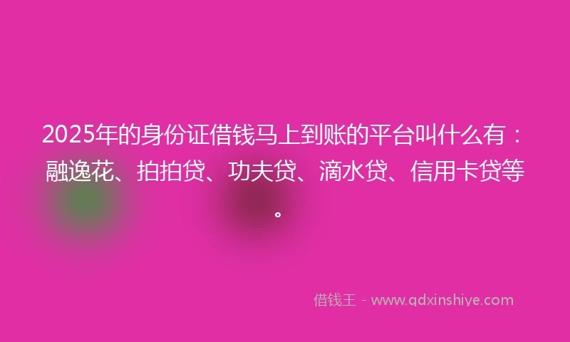 2025年的身份证借钱马上到账的平台叫什么有：融逸花、拍拍贷、功夫贷、滴水贷、信用卡贷等。