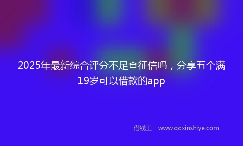 2025年最新综合评分不足查征信吗，分享五个满19岁可以借款的app