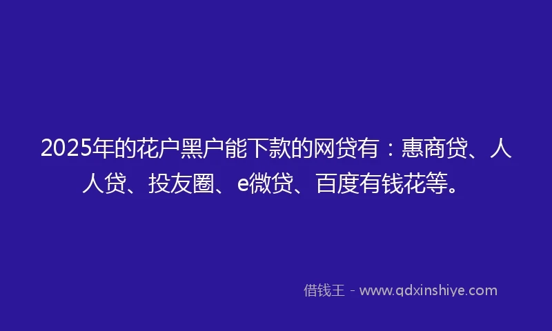 2025年的花户黑户能下款的网贷有：惠商贷、人人贷、投友圈、e微贷、百度有钱花等。