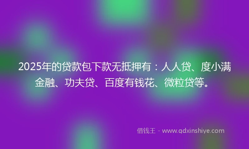 2025年的贷款包下款无抵押有:人人贷、度小满金融、功夫贷、百度有钱花、微粒贷等。