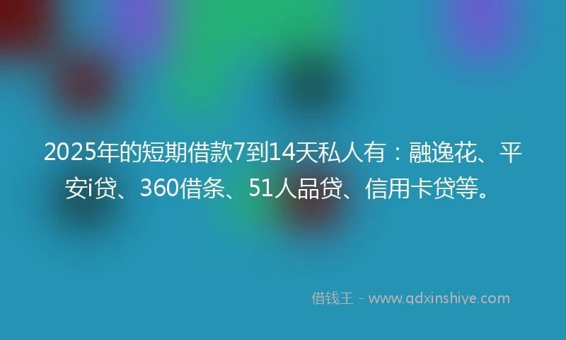 2025年的短期借款7到14天私人有：融逸花、平安i贷、360借条、51人品贷、信用卡贷等。