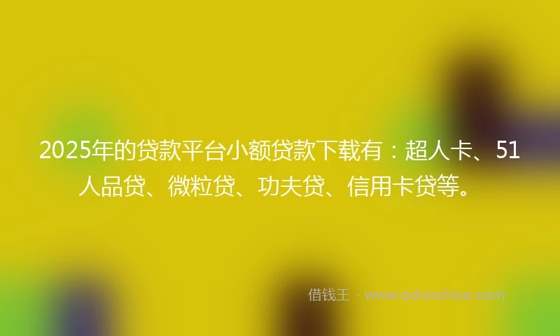 2025年的贷款平台小额贷款下载有：超人卡、51人品贷、微粒贷、功夫贷、信用卡贷等。