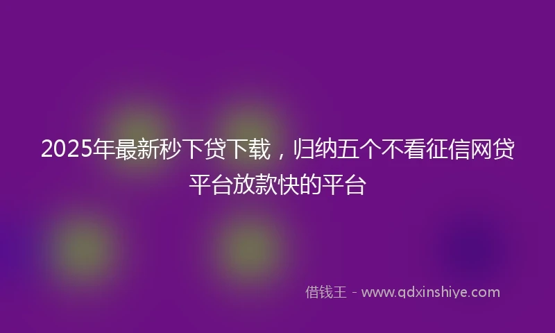 2025年最新秒下贷下载，归纳五个不看征信网贷平台放款快的平台