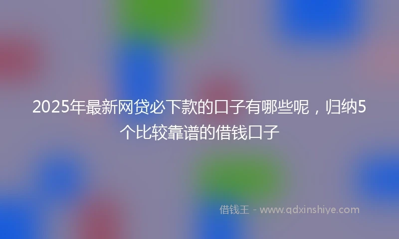 2025年最新网贷必下款的口子有哪些呢，归纳5个比较靠谱的借钱口子