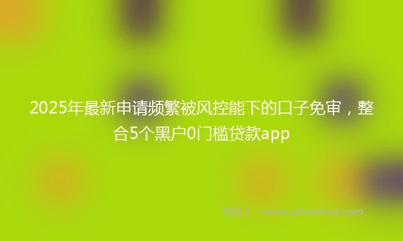2025年最新申请频繁被风控能下的口子免审，整合5个黑户0门槛贷款app