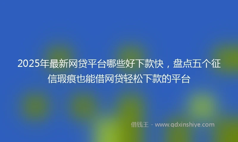 2025年最新网贷平台哪些好下款快，盘点五个征信瑕疵也能借网贷轻松下款的平台