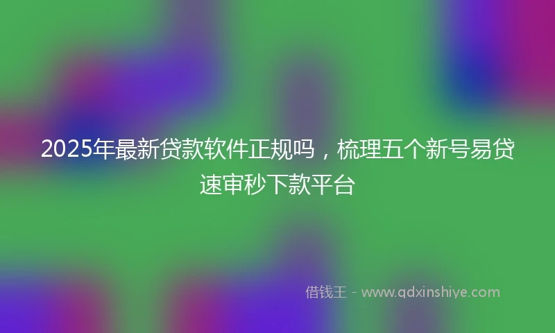 2025年最新贷款软件正规吗，梳理五个新号易贷速审秒下款平台