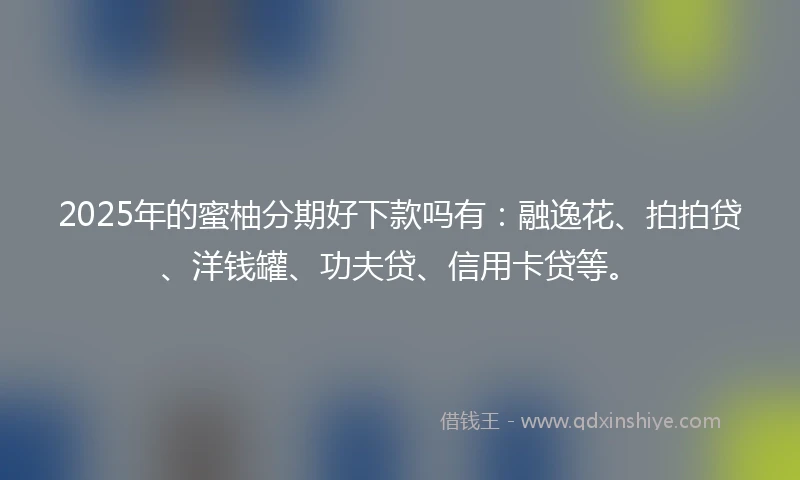 2025年的蜜柚分期好下款吗有：融逸花、拍拍贷、洋钱罐、功夫贷、信用卡贷等。