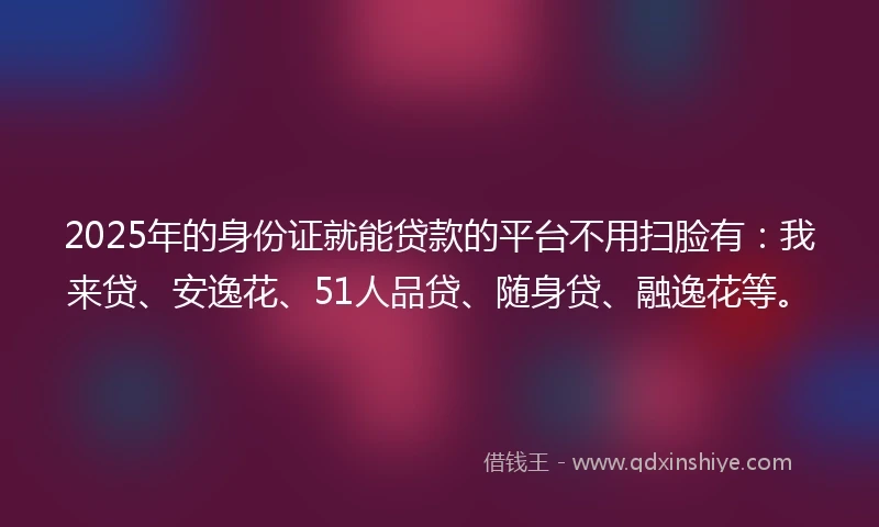 2025年的身份证就能贷款的平台不用扫脸有：我来贷、安逸花、51人品贷、随身贷、融逸花等。