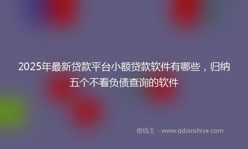 2025年最新贷款平台小额贷款软件有哪些，归纳五个不看负债查询的软件