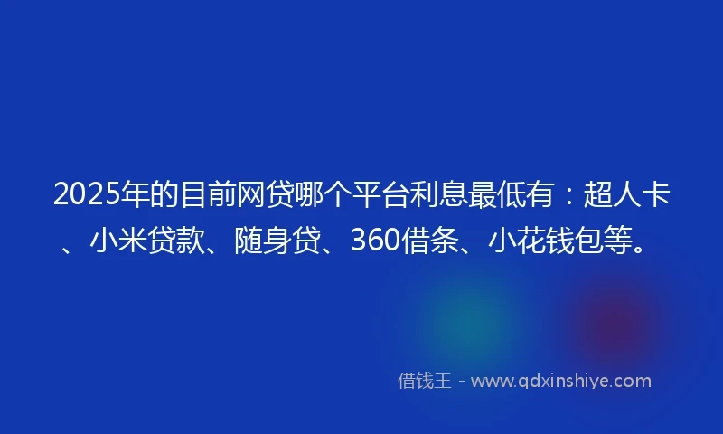 2025年的目前网贷哪个平台利息最低有：超人卡、小米贷款、随身贷、360借条、小花钱包等。