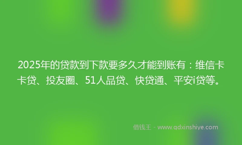 2025年的贷款到下款要多久才能到账有：维信卡卡贷、投友圈、51人品贷、快贷通、平安i贷等。