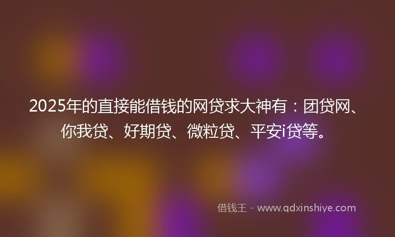 2025年的直接能借钱的网贷求大神有：团贷网、你我贷、好期贷、微粒贷、平安i贷等。