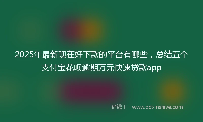 2025年最新现在好下款的平台有哪些，总结五个支付宝花呗逾期万元快速贷款app
