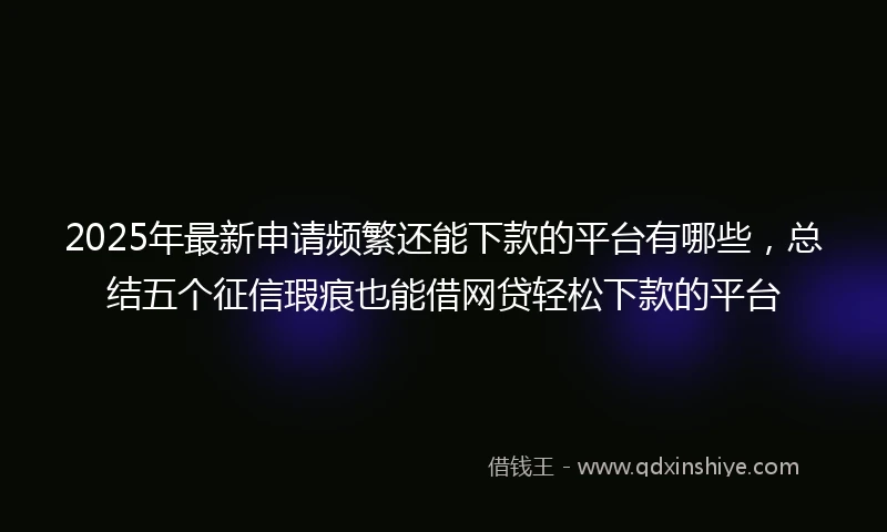 2025年最新申请频繁还能下款的平台有哪些，总结五个征信瑕疵也能借网贷轻松下款的平台