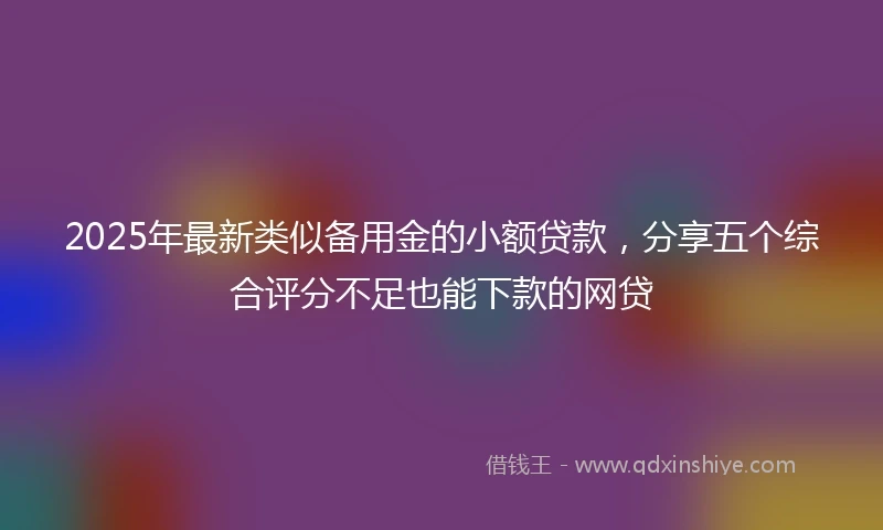2025年最新类似备用金的小额贷款，分享五个综合评分不足也能下款的网贷