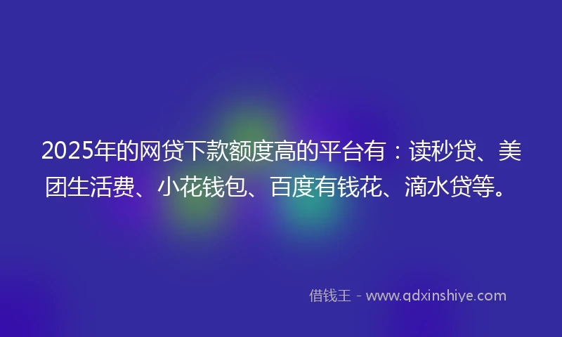 2025年的网贷下款额度高的平台有：读秒贷、美团生活费、小花钱包、百度有钱花、滴水贷等。
