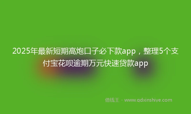 2025年最新短期高炮口子必下款app，整理5个支付宝花呗逾期万元快速贷款app