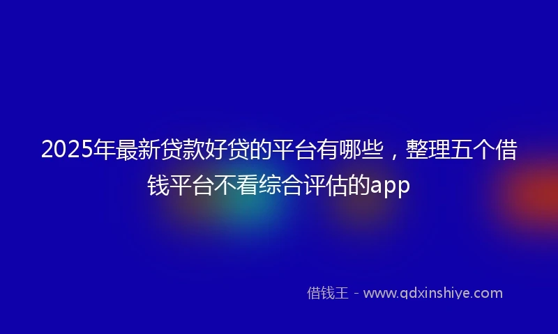 2025年最新贷款好贷的平台有哪些，整理五个借钱平台不看综合评估的app