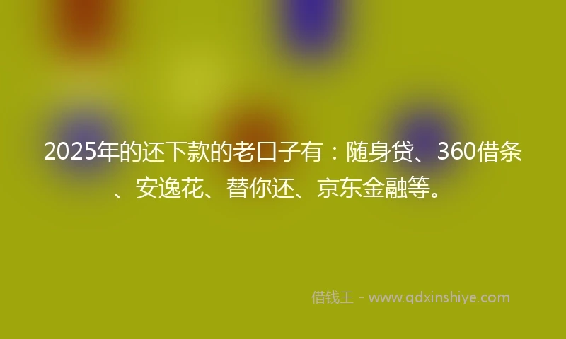 2025年的还下款的老口子有：随身贷、360借条、安逸花、替你还、京东金融等。
