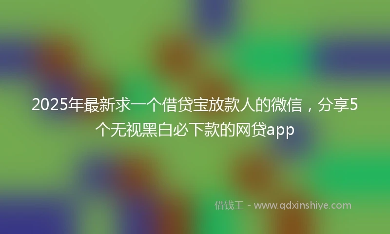 2025年最新求一个借贷宝放款人的微信，分享5个无视黑白必下款的网贷app