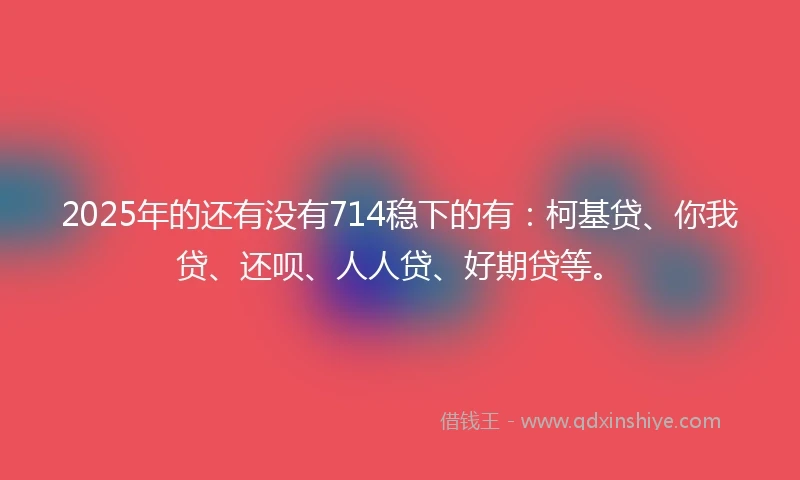 2025年的还有没有714稳下的有：柯基贷、你我贷、还呗、人人贷、好期贷等。