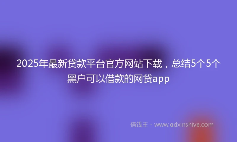 2025年最新贷款平台官方网站下载，总结5个5个黑户可以借款的网贷app