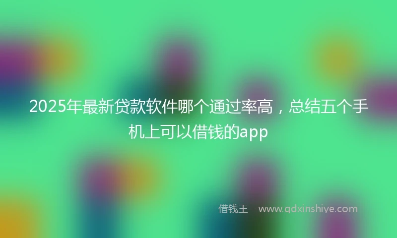 2025年最新贷款软件哪个通过率高，总结五个手机上可以借钱的app