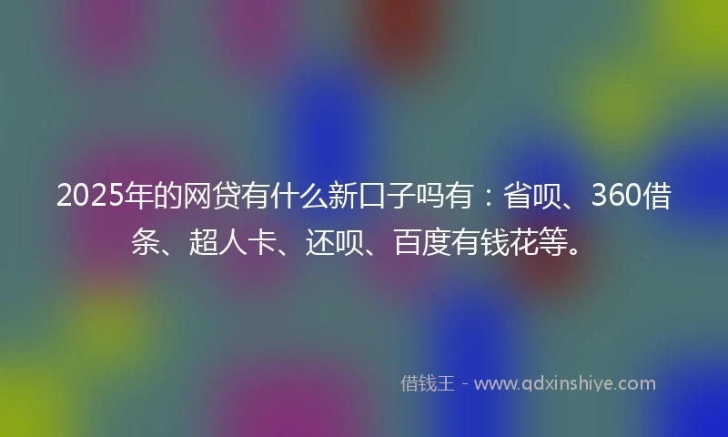 2025年的网贷有什么新口子吗有：省呗、360借条、超人卡、还呗、百度有钱花等。