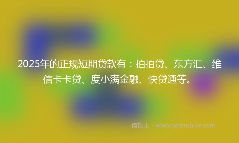 2025年的正规短期贷款有：拍拍贷、东方汇、维信卡卡贷、度小满金融、快贷通等。