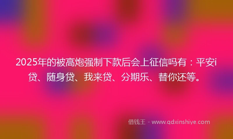 2025年的被高炮强制下款后会上征信吗有:平安i贷、随身贷、我来贷、分期乐、替你还等。