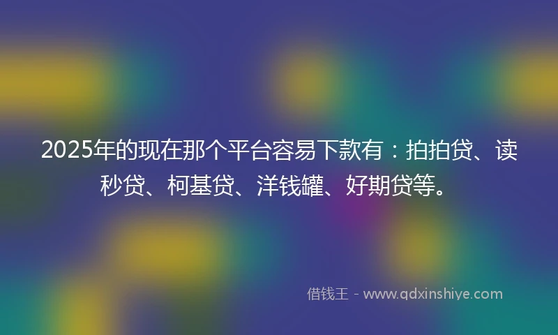 2025年的现在那个平台容易下款有：拍拍贷、读秒贷、柯基贷、洋钱罐、好期贷等。