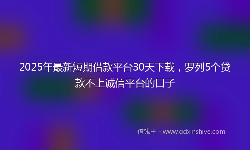 2025年最新短期借款平台30天下载，罗列5个贷款不上诚信平台的口子