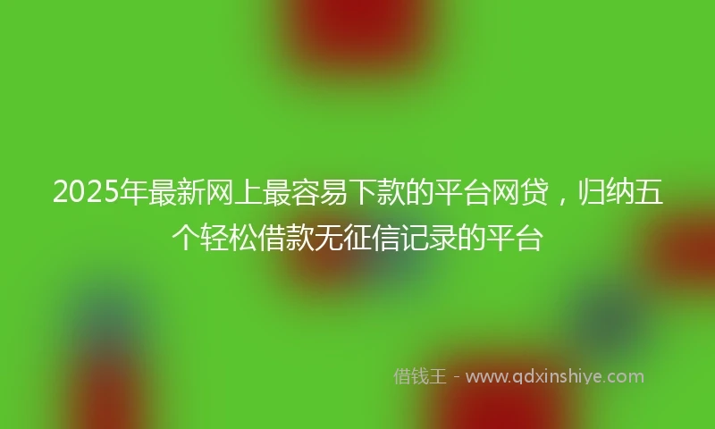 2025年最新网上最容易下款的平台网贷，归纳五个轻松借款无征信记录的平台