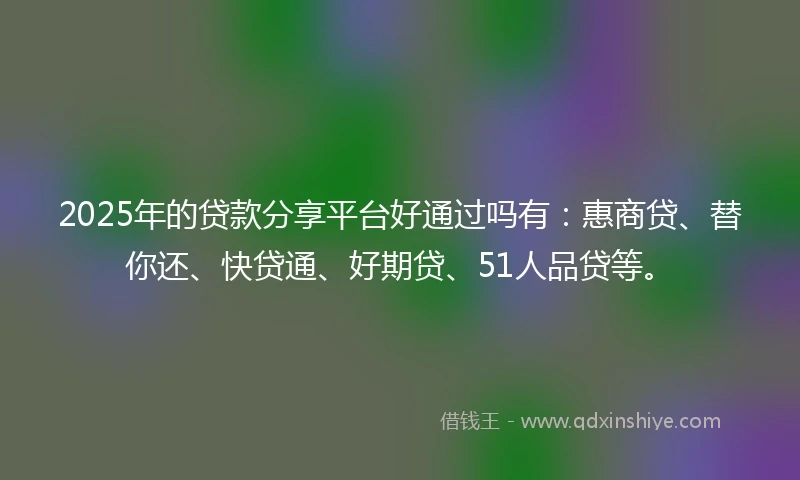 2025年的贷款分享平台好通过吗有：惠商贷、替你还、快贷通、好期贷、51人品贷等。