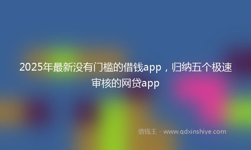 2025年最新没有门槛的借钱app，归纳五个极速审核的网贷app