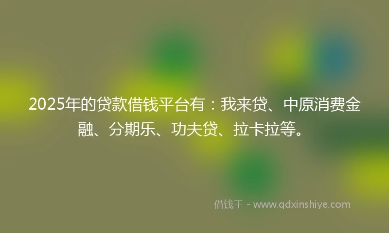 2025年的贷款借钱平台有：我来贷、中原消费金融、分期乐、功夫贷、拉卡拉等。