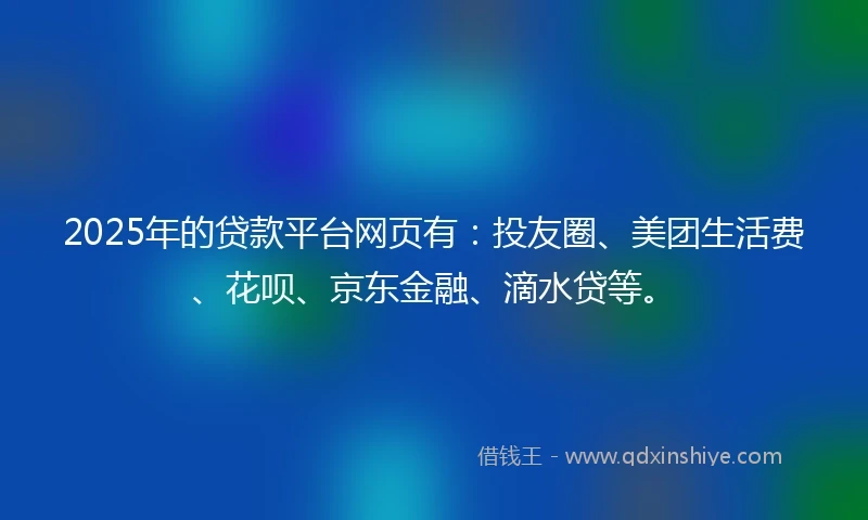 2025年的贷款平台网页有：投友圈、美团生活费、花呗、京东金融、滴水贷等。