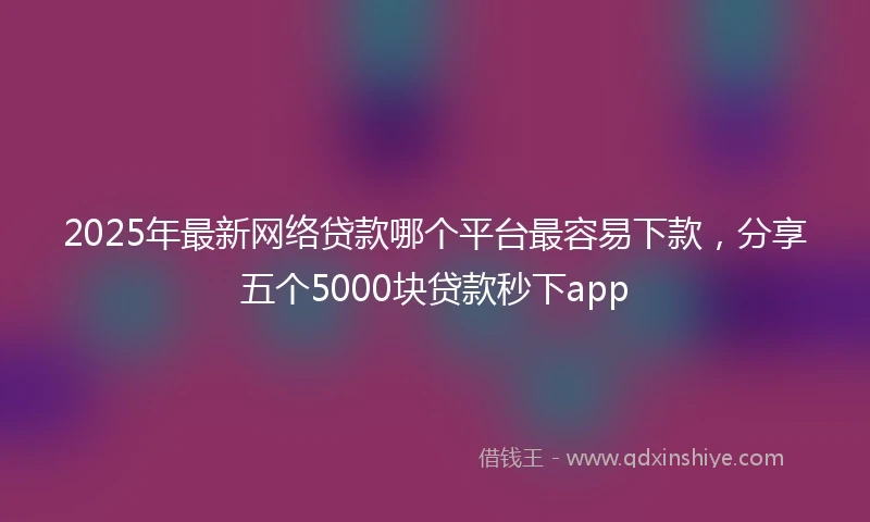 2025年最新网络贷款哪个平台最容易下款，分享五个5000块贷款秒下app