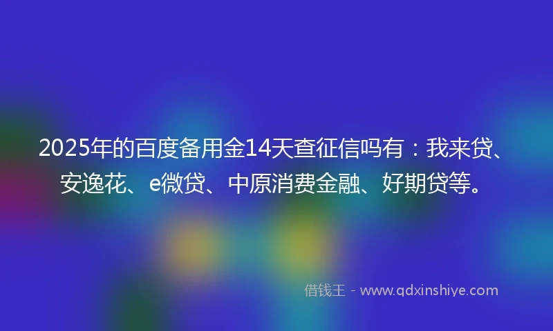2025年的百度备用金14天查征信吗有：我来贷、安逸花、e微贷、中原消费金融、好期贷等。