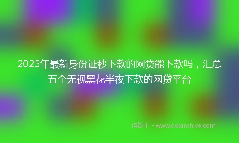 2025年最新身份证秒下款的网贷能下款吗，汇总五个无视黑花半夜下款的网贷平台